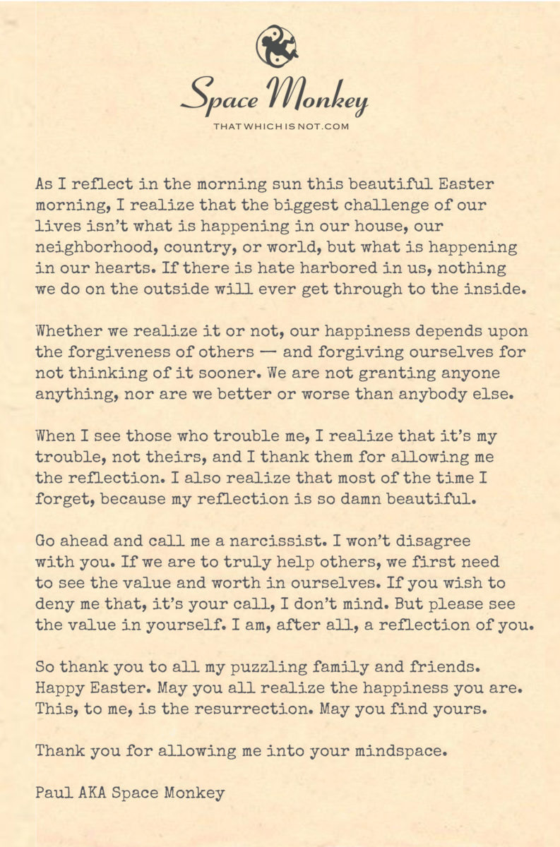 As I reflect in the morning sun this beautiful Easter
morning, I realize that the biggest challenge of our
lives isn't what is happening in our house, our
neighborhood, country, or world, but what is happening
in our hearts. If there is hate harbored in us, nothing
we do on the outside will ever get through to the inside.
Whether we realize it or not, our happiness depends upon
the forgiveness of others - and forgiving ourselves for
not thinking of it sooner. We are not granting anyone
anything, nor are we better or worse than anybody else.
When I see those who trouble me, I realize that it's my
trouble, not theirs, and I thank them for allowing me
the reflection. I also realize that most of the time I
forget, because my reflection is so damn beautiful.
Go ahead and call me a narcissist. I won't disagree
with you. If we are to truly help others, we first need
to see the value and worth in ourselves. If you wish to
deny me that, it's your call, I don't mind. But please see
the value in yourself. I am, after all, a reflection of you.
So thank you to all my puzzling family and friends.
Happy Easter. May you all realize the happiness you are.
This, to me, is the resurrection. May you find yours.
Thank you for allowing me into your mindspace.
Paul AKA Space Monkey