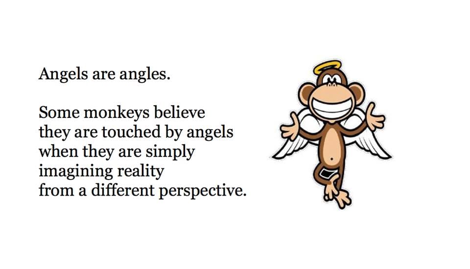 Angels are angles.
Some monkeys believe
they are touched by angels
when they are simply
imagining reality
from a different perspective.