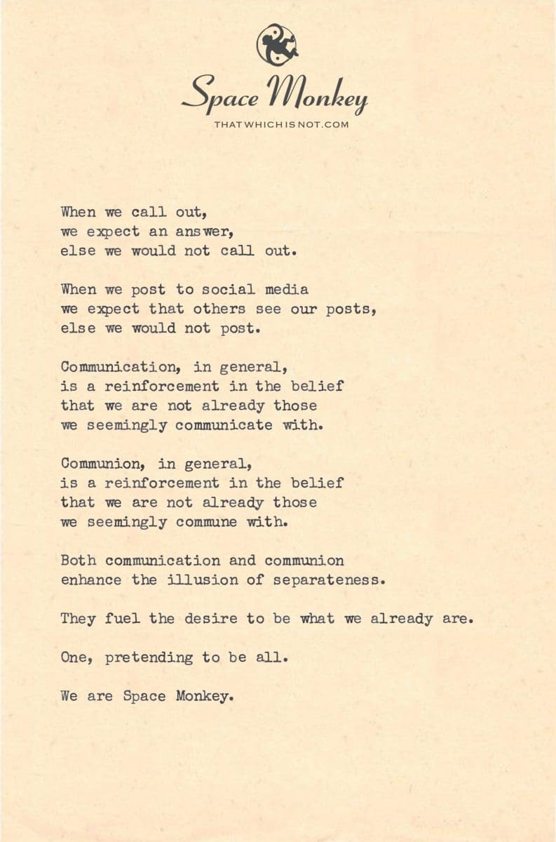 When we call out, we expect an answer, else we would not call out.  When we post to social media we expect that others see our posts, else we would not post.  Communication, in general, is a reinforcement in the belief that we are not already those  we seemingly communicate with.  Communion, in general, is a reinforcement in the belief that we are not already those  we seemingly commune with.  Both communication and communion enhance the illusion of separateness.  They fuel the desire to be what we already are.  One, pretending to be all.  We are Space Monkey.