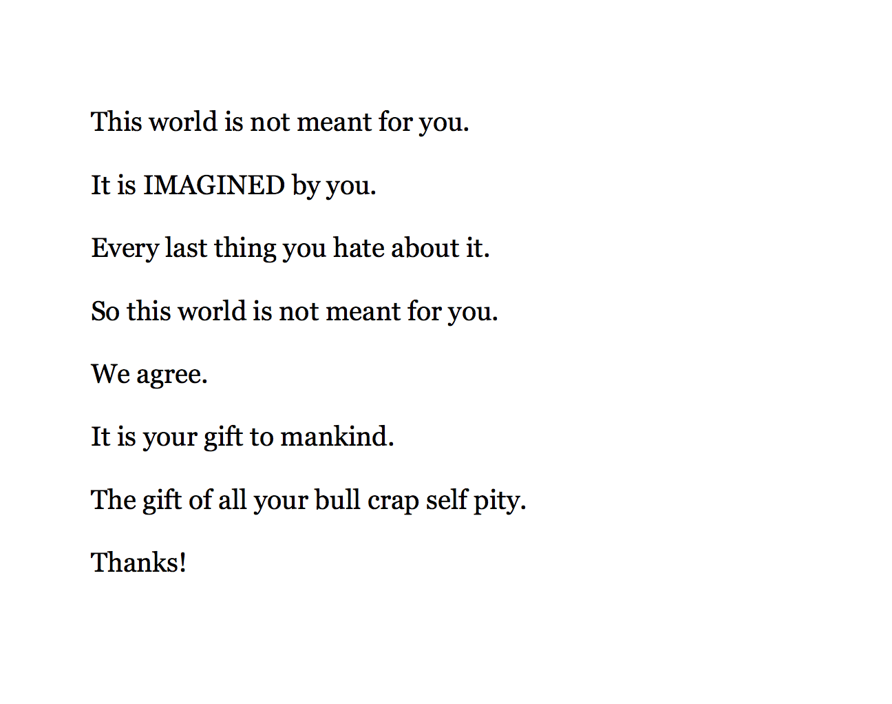 This world is not meant for you.
It is IMAGINED by you.
Every last thing you hate about it.
So this world is not meant for you.
We agree.
It is your gift to mankind.
The gift