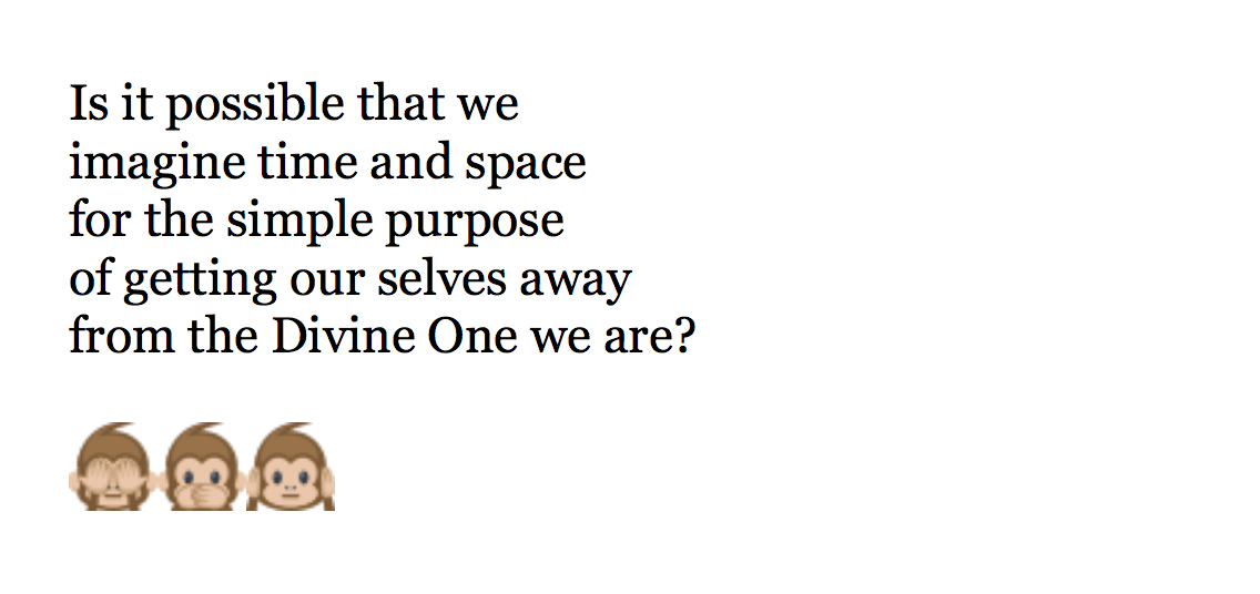  Is it possible that we  imagine time and space  for the simple purpose  of getting our selves away  from the Divine One we are?