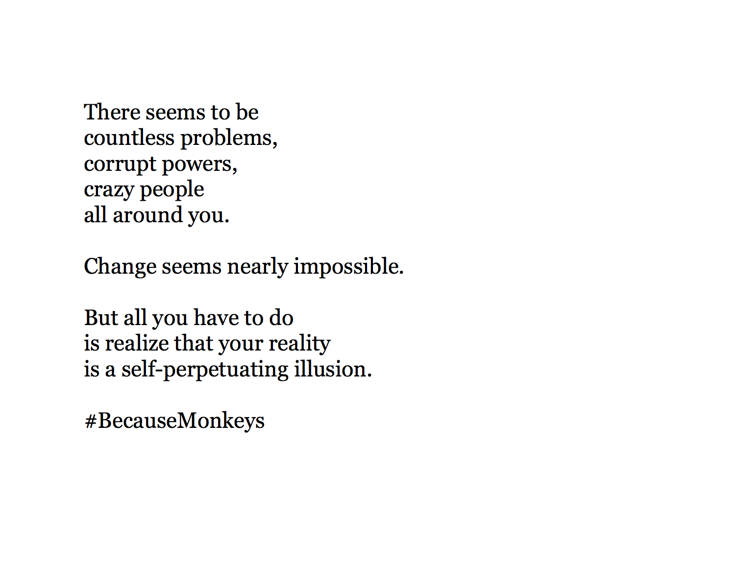   There seems to be  countless problems, corrupt powers, crazy people all around you.  Change seems nearly impossible.  But all you have to do  is realize that your reality  is a self-perpetuating illusion.  #BecauseMonkeys