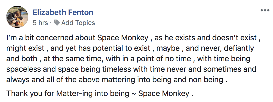 I'm a bit concerned about Space Monkey , as he exists and doesn't exist ,
might exist, and yet has potential to exist, maybe , and never, defiantly
and both, at the same time, with in a point of no time, with time being
spaceless and space being timeless with time never and sometimes and
always and all of the above mattering into being and non being .
Thank you for Matter-ing into being ~ Space Monkey