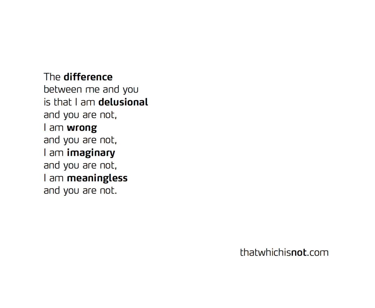 The difference  between me and you is that I am delusional and you are not, I am wrong and you are not, I am imaginary and you are not, I am meaningless and you are not.