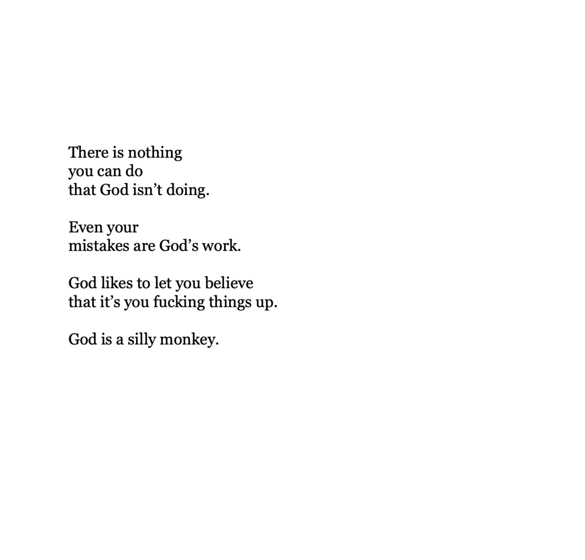 There is nothing  you can do that God isn’t doing.  Even your  mistakes are God’s work.  God likes to let you believe  that it’s you fucking things up.  God is a silly monkey.