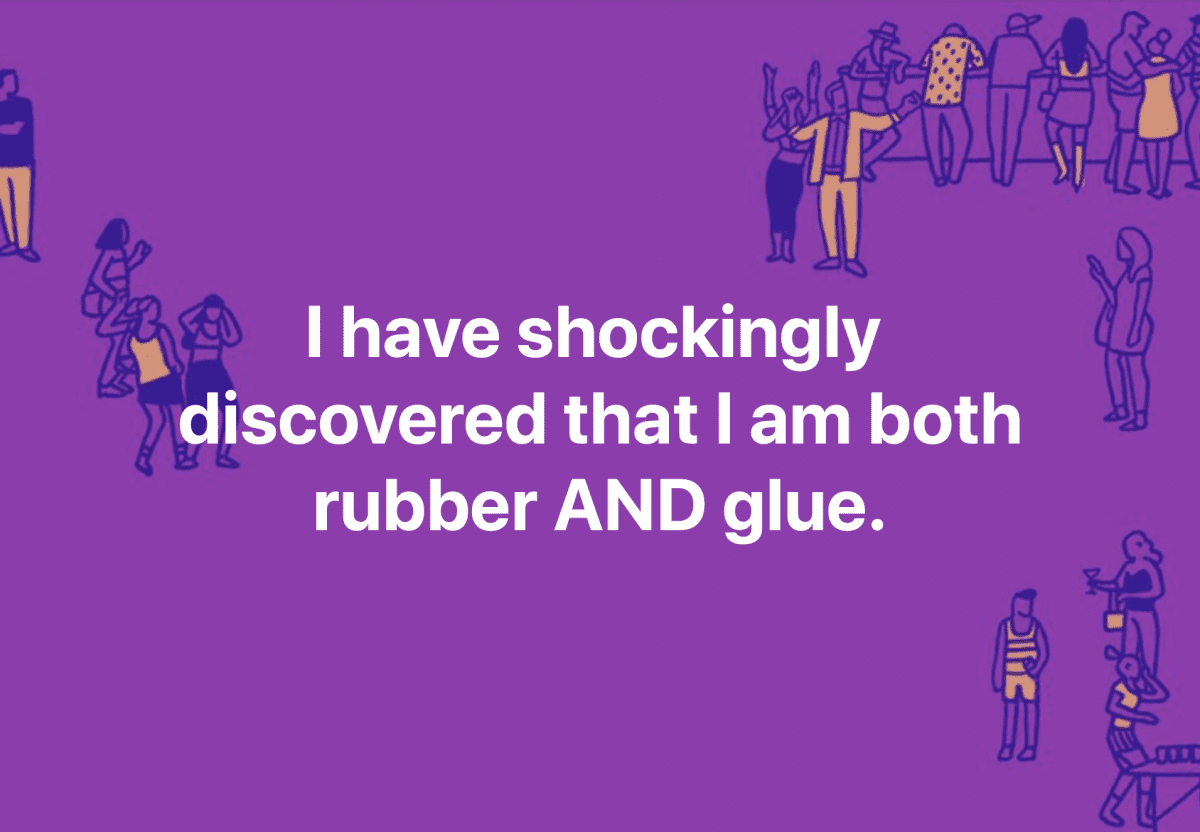 I have shockingly  discovered that I am both rubber AND glue.