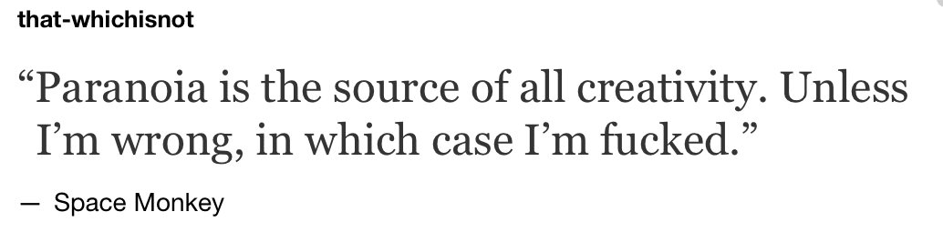 Paranoia is the source of all creativity!!!! Unless I'm wrong, in which case I'm fucked.