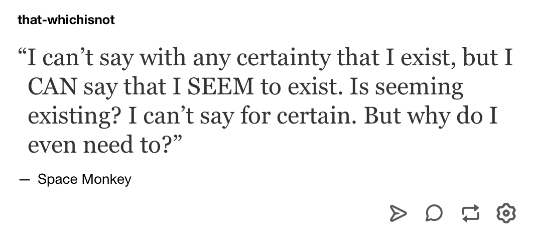 I can’t say with any certainty that I exist, but I CAN say that I SEEM to exist. Is seeming existing? I can’t say for certain. But why do I even need to?