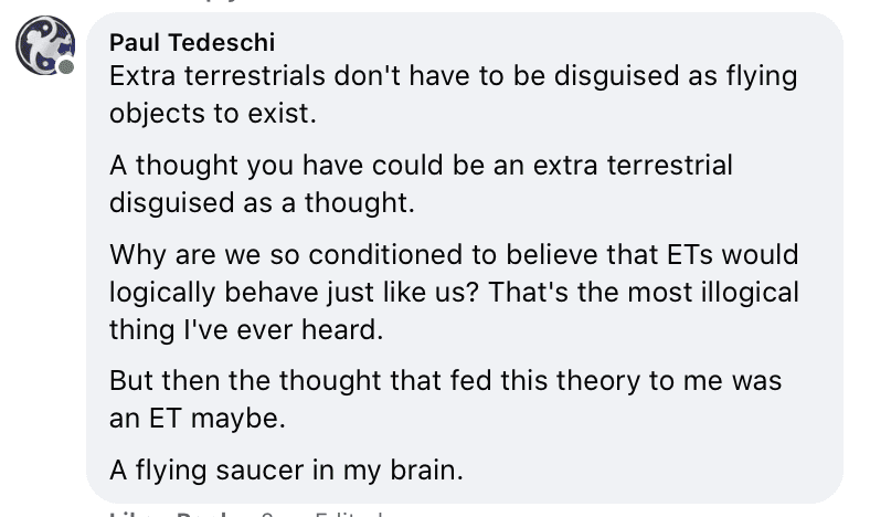 Extra terrestrials don't have to be disguised as flying
objects to exist.
A thought you have could be an extra terrestrial
disguised as a thought.
Why are we so conditioned to believe that ETs would
logically behave just like us? That's the most illogical
thing I've ever heard.
But then the thought that fed this theory to me was
an ET maybe.
A flying saucer in my brain.