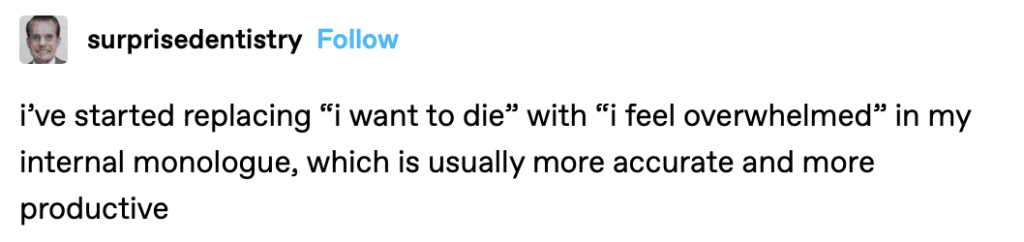 i’ve started replacing “i want to die” with “i feel overwhelmed” in my internal monologue, which is usually more accurate and more productive.