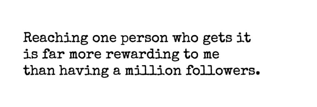 Reaching one person who gets it
is far more rewarding to me
than having a million followers.