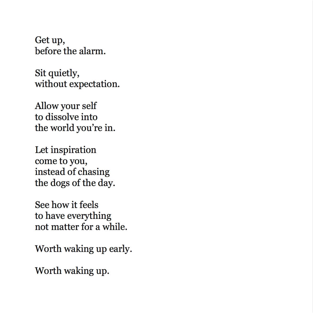 Get up,
before the alarm.
Sit quietly,
without expectation.
Allow your self
to dissolve into
the world you're in.
Let inspiration
come to you,
instead of chasing
the dogs of the day.
See how it feels
to have everything
not matter for a while.
Worth waking up early.
Worth waking up.