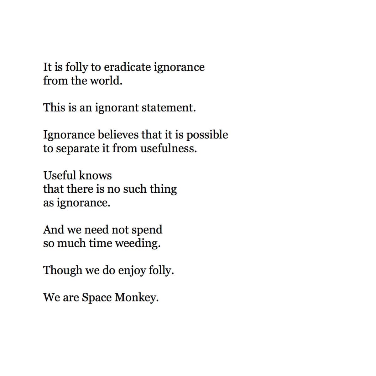   It is folly to eradicate ignorance  from the world.   This is an ignorant statement.  Ignorance believes that it is possible to separate it from usefulness.  Useful knows  that there is no such thing as ignorance.  And we need not spend so much time weeding.  Though we do enjoy folly.  We are Space Monkey.