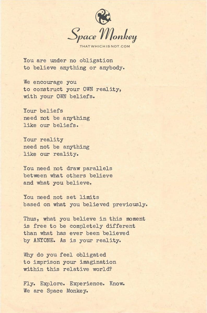 You are under no obligation to believe anything or anybody.  We encourage you  to construct your OWN reality, with your OWN beliefs.  Your beliefs  need not be anything  like our beliefs.  Your reality need not be anything like our reality.  You need not draw parallels between what others believe and what you believe.  You need not set limits based on what you believed previously.  Thus, what you believe in this moment is free to be completely different than what has ever been believed by ANYONE. As is your reality.  Why do you feel obligated to imprison your imagination within this relative world?  Fly. Explore. Experience. Know. We are Space Monkey.