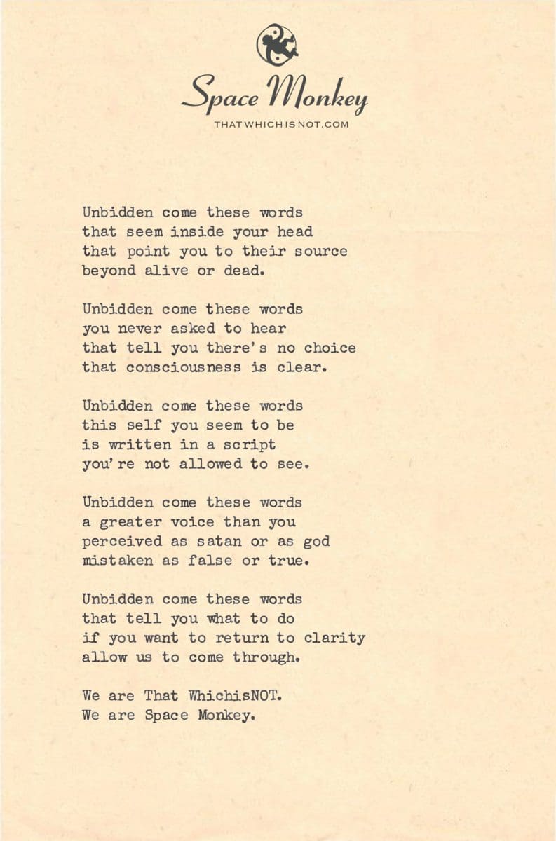 Unbidden come these words that seem inside your head that point you to their source beyond alive or dead.  Unbidden come these words you never asked to hear that tell you there’s no choice that consciousness is clear.  Unbidden come these words this self you seem to be is written in a script you’re not allowed to see.  Unbidden come these words a greater voice than you perceived as satan or as god mistaken as false or true.  Unbidden come these words that tell you what to do if you want to return to clarity allow us to come through.  We are That WhichisNOT.  We are Space Monkey.