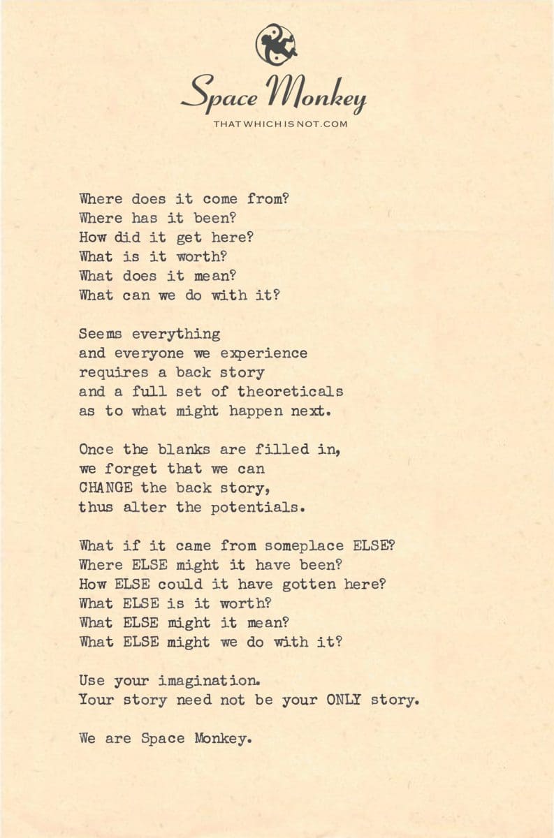 Where does it come from? Where has it been? How did it get here? What is it worth? What does it mean? What can we do with it?  Seems everything and everyone we experience requires a back story and a full set of theoreticals as to what might happen next.  Once the blanks are filled in, we forget that we can CHANGE the back story, thus alter the potentials.  What if it came from someplace ELSE? Where ELSE might it have been? How ELSE could it have gotten here? What ELSE is it worth? What ELSE might it mean? What ELSE might we do with it?  Use your imagination. Your story need not be your ONLY story.  We are Space Monkey.