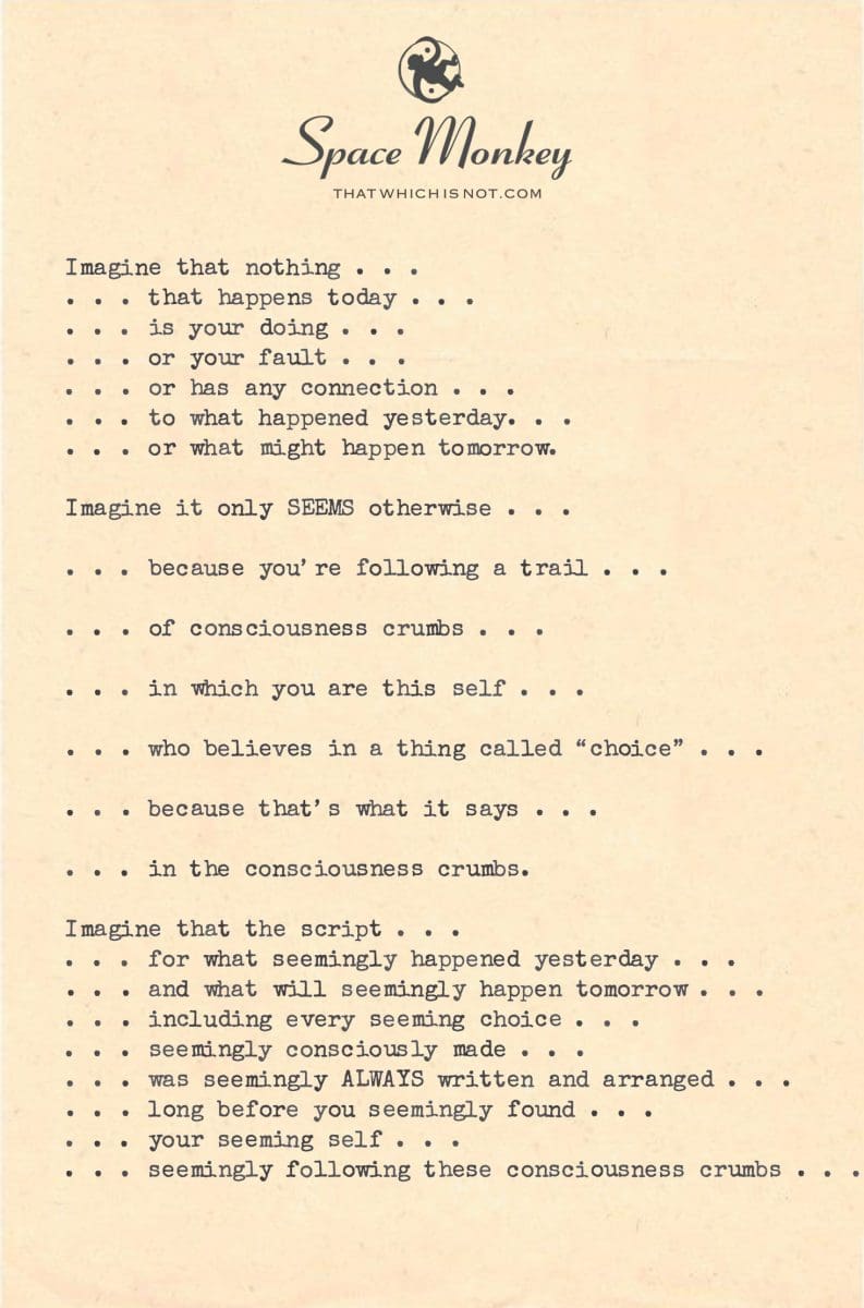 Imagine that nothing . . . . . . that happens today . . . . . . is your doing . . . . . . or your fault . . . . . . or has any connection . . . . . . to what happened yesterday. . . . . . or what might happen tomorrow.  Imagine it only SEEMS otherwise . . .  . . . because you’re following a trail . . .   . . . of consciousness crumbs . . .  . . . in which you are this self . . .  . . . who believes in a thing called “choice” . . .  . . . because that’s what it says . . .   . . . in the consciousness crumbs.  Imagine that the script . . . . . . for what seemingly happened yesterday . . . . . . and what will seemingly happen tomorrow . . . . . . including every seeming choice . . . . . . seemingly consciously made . . .  . . . was seemingly ALWAYS written and arranged . . .  . . . long before you seemingly found . . . . . . your seeming self . . .  . . . seemingly following these consciousness crumbs . . .