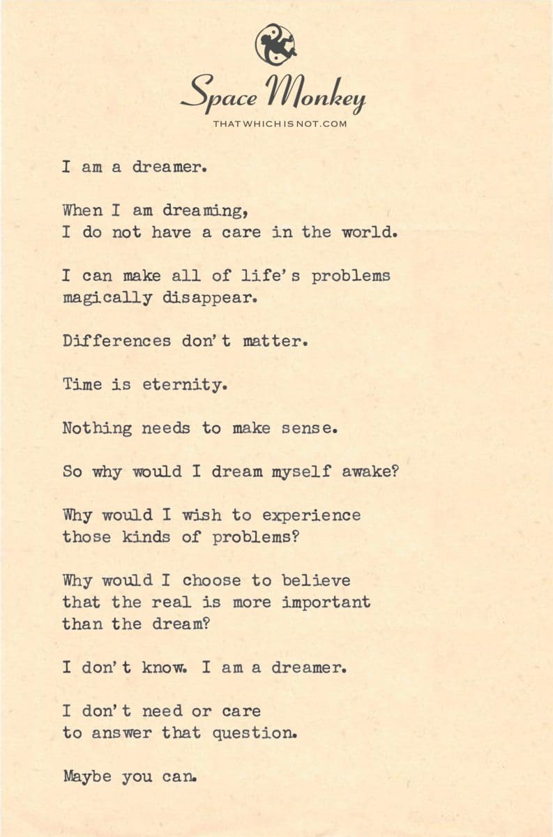 I am a dreamer.  When I am dreaming, I do not have a care in the world.  I can make all of life’s problems magically disappear.  Differences don’t matter.  Time is eternity.  Nothing needs to make sense.  So why would I dream myself awake?  Why would I wish to experience those kinds of problems?  Why would I choose to believe that the real is more important  than the dream?  I don’t know. I am a dreamer.  I don’t need or care  to answer that question.  Maybe you can.