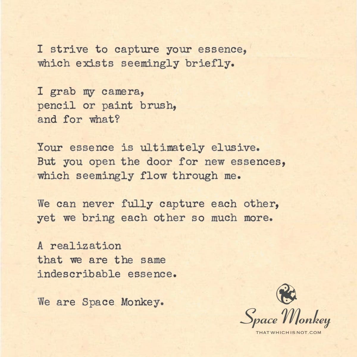 I strive to capture your essence, which exists seemingly briefly.  I grab my camera, pencil or paint brush, and for what?  Your essence is ultimately elusive. But you open the door for new essences, which seemingly flow through me.  We can never fully capture each other, yet we bring each other so much more.  A realization  that we are the same  indescribable essence.  We are Space Monkey.