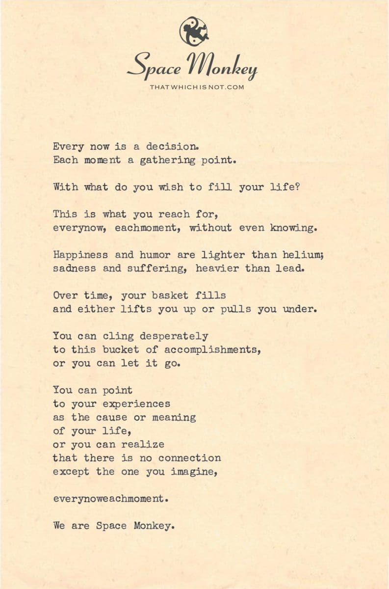 Every now is a decision. Each moment a gathering point.  With what do you wish to fill your life?  This is what you reach for, everynow, eachmoment, without even knowing.  Happiness and humor are lighter than helium; sadness and suffering, heavier than lead.  Over time, your basket fills and either lifts you up or pulls you under.  You can cling desperately to this bucket of accomplishments, or you can let it go.  You can point  to your experiences as the cause or meaning  of your life, or you can realize  that there is no connection except the one you imagine,  everynoweachmoment.  We are Space Monkey.