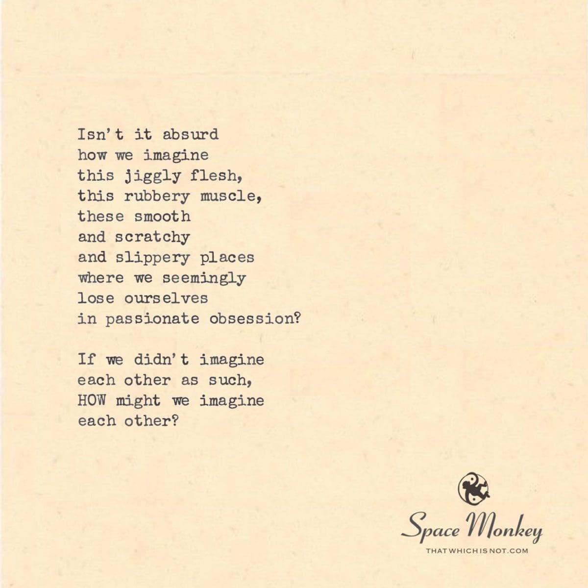 Isn’t it absurd how we imagine this jiggly flesh, this rubbery muscle, these smooth and scratchy  and slippery places where we seemingly lose ourselves in passionate obsession?  If we didn’t imagine each other as such, HOW might we imagine each other?