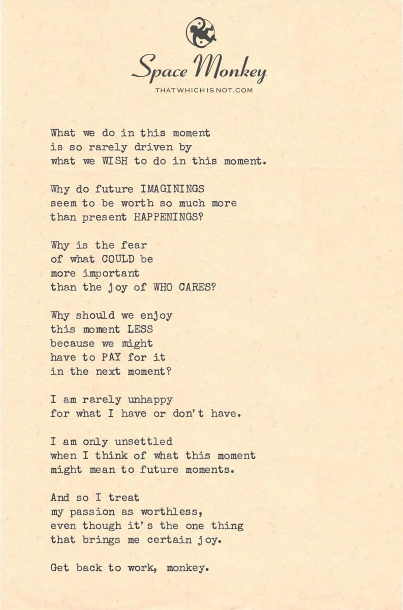 What we do in this moment is so rarely driven by  what we WISH to do in this moment.  Why do future IMAGININGS seem to be worth so much more  than present HAPPENINGS?  Why is the fear  of what COULD be more important  than the joy of WHO CARES?  Why should we enjoy  this moment LESS because we might have to PAY for it in the next moment?  I am rarely unhappy for what I have or don’t have.  I am only unsettled when I think of what this moment might mean to future moments.  And so I treat  my passion as worthless,  even though it’s the one thing  that brings me certain joy.  Get back to work, monkey.