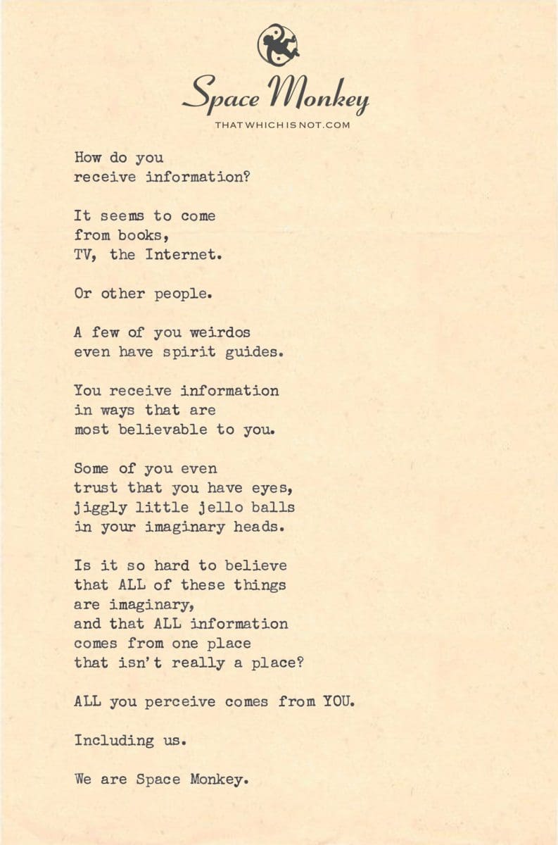 How do you  receive information?  It seems to come  from books,  TV, the Internet.  Or other people.  A few of you weirdos even have spirit guides.  You receive information in ways that are  most believable to you.  Some of you even  trust that you have eyes, jiggly little jello balls in your imaginary heads.  Is it so hard to believe that ALL of these things  are imaginary, and that ALL information comes from one place that isn’t really a place?  ALL you perceive comes from YOU.  Including us.  We are Space Monkey.