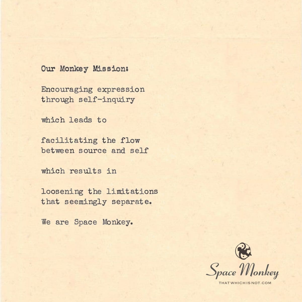 Our Monkey Mission:   Encouraging expression  through self-inquiry  which leads to  facilitating the flow between source and self  which results in  loosening the limitations that seemingly separate.  We are Space Monkey.