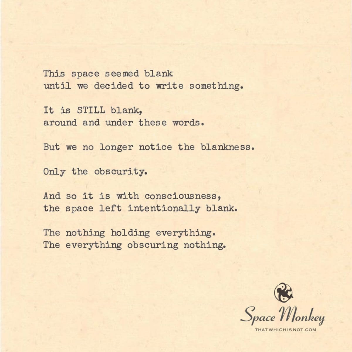 This space seemed blank until we decided to write something.  It is STILL blank, around and under these words.  But we no longer notice the blankness.  Only the obscurity.  And so it is with consciousness, the space left intentionally blank.  The nothing holding everything. The everything obscuring nothing.