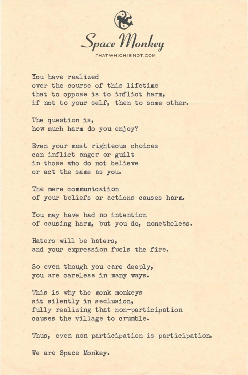 You have realized  over the course of this lifetime  that to oppose is to inflict harm, if not to your self, then to some other.  The question is, how much harm do you enjoy?  Even your most righteous choices can inflict anger or guilt in those who do not believe  or act the same as you.  The mere communication of your beliefs or actions causes harm.  You may have had no intention  of causing harm, but you do, nonetheless.  Haters will be haters, and your expression fuels the fire.  So even though you care deeply, you are careless in many ways.  This is why the monk monkeys  sit silently in seclusion, fully realizing that non-participation causes the village to crumble.  Thus, even non participation is participation.  We are Space Monkey.