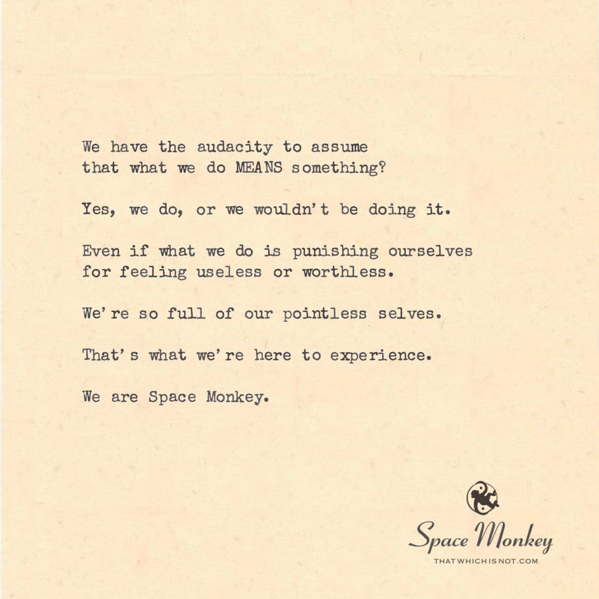 We have the audacity to assume  that what we do MEANS something?  Yes, we do, or we wouldn’t be doing it.  Even if what we do is punishing ourselves for feeling useless or worthless.  We’re so full of our pointless selves.  That’s what we’re here to experience.  We are Space Monkey.