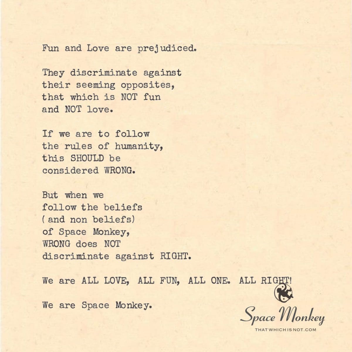 Fun and Love are prejudiced.  They discriminate against  their seeming opposites, that which is NOT fun  and NOT love.  If we are to follow the rules of humanity, this SHOULD be  considered WRONG.  But when we  follow the beliefs  (and non beliefs)  of Space Monkey, WRONG does NOT  discriminate against RIGHT.  We are ALL LOVE, ALL FUN, ALL ONE. ALL RIGHT!  We are Space Monkey.