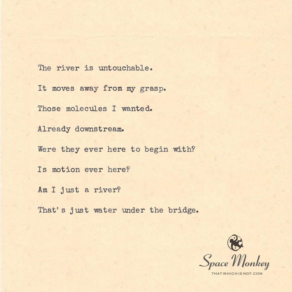 The river is untouchable.  It moves away from my grasp.  Those molecules I wanted.  Already downstream.  Were they ever here to begin with?  Is motion ever here?  Am I just a river?  That’s just water under the bridge.