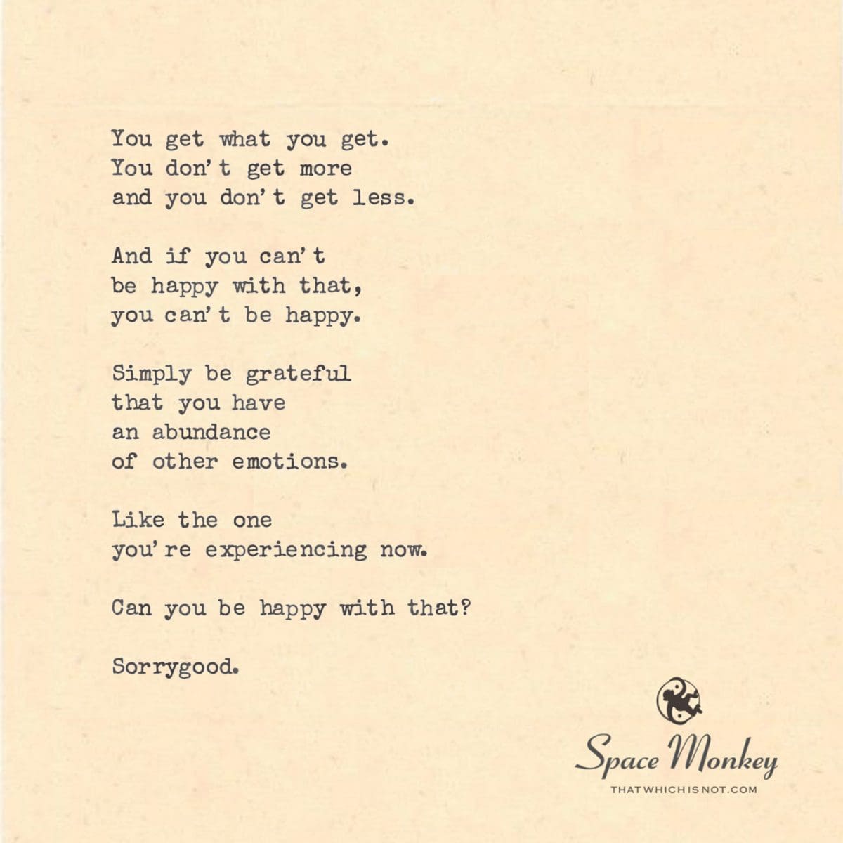 You get what you get. You don’t get more and you don’t get less.  And if you can’t  be happy with that, you can’t be happy.  Simply be grateful that you have  an abundance of other emotions.  Like the one you’re experiencing now.  Can you be happy with that?  Sorrygood.