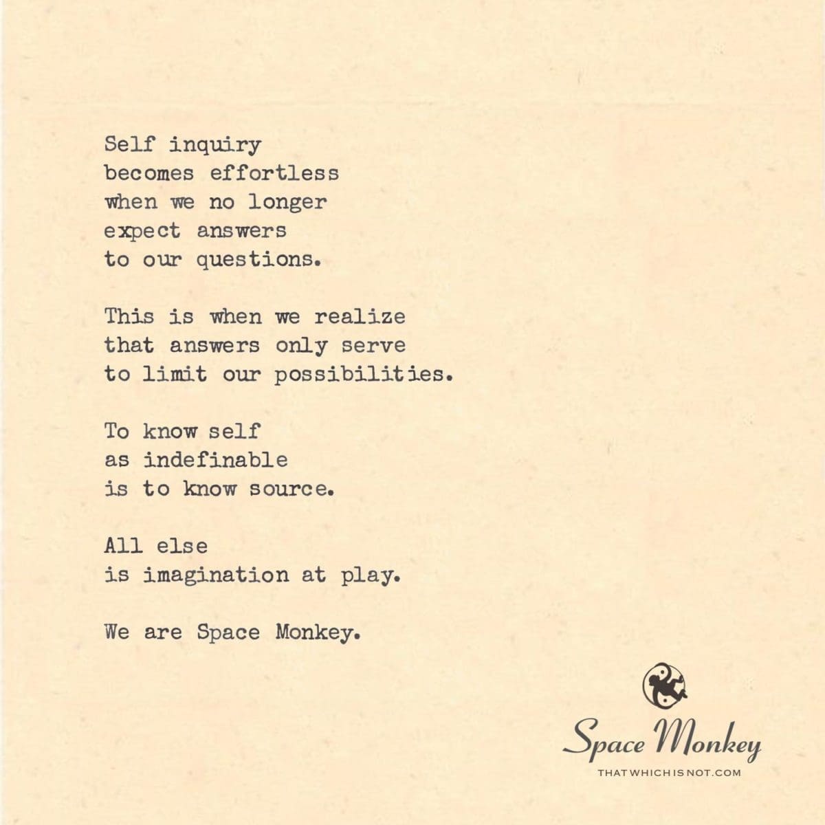 Self inquiry  becomes effortless when we no longer  expect answers to our questions.  This is when we realize that answers only serve to limit our possibilities.  To know self as indefinable is to know source.  All else  is imagination at play.  We are Space Monkey.