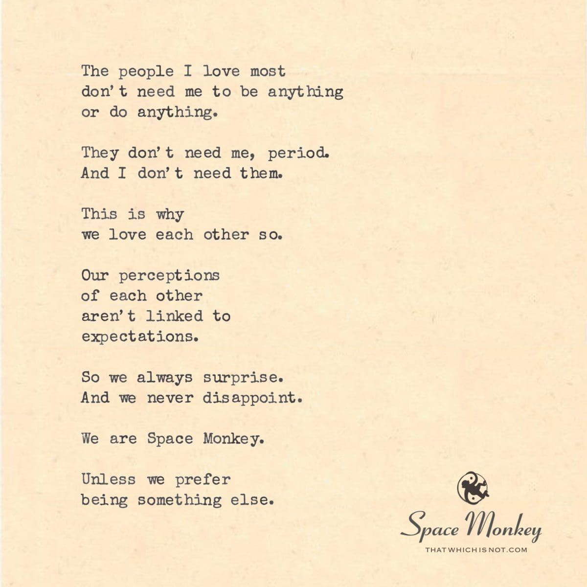 The people I love most don’t need me to be anything or do anything. They don’t need me, period. And I don’t need them. This is why  we love each other so. Our perceptions of each other aren’t linked to expectations. So we always surprise. And we never disappoint. We are Space Monkey. Unless we prefer  being something else.