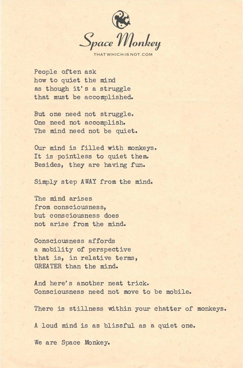 People often ask  how to quiet the mind as though it’s a struggle  that must be accomplished.  But one need not struggle. One need not accomplish. The mind need not be quiet.  Our mind is filled with monkeys. It is pointless to quiet them. Besides, they are having fun.  Simply step AWAY from the mind.  The mind arises  from consciousness, but consciousness does  not arise from the mind.  Consciousness affords a mobility of perspective that is, in relative terms, GREATER than the mind.  And here’s another neat trick. Consciousness need not move to be mobile.  There is stillness within  your chatter of monkeys.  A loud mind is as blissful as a quiet one.  We are Space Monkey.