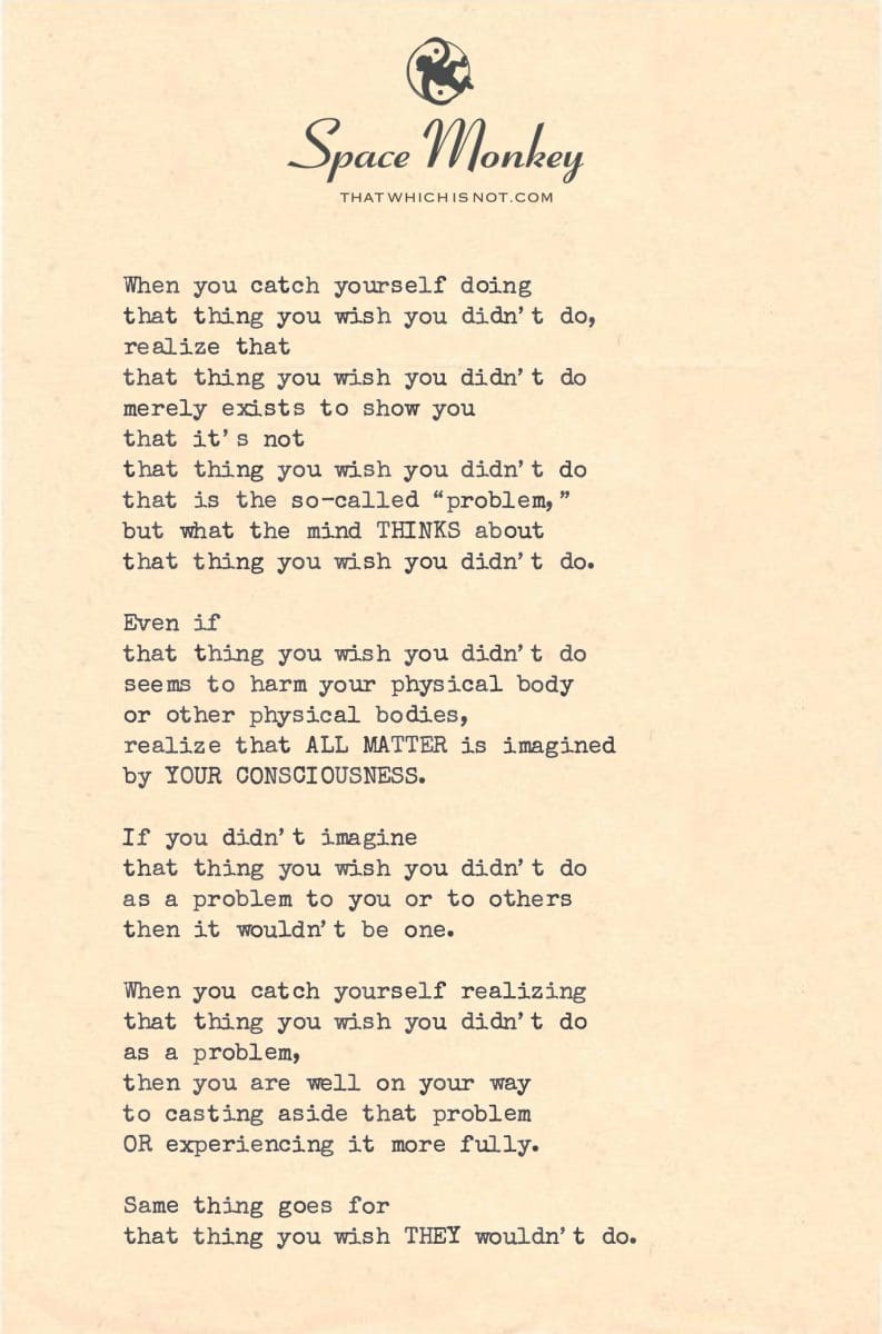 When you catch yourself doing  that thing you wish you didn’t do, realize that  that thing you wish you didn’t do merely exists to show you  that it’s not that thing you wish you didn’t do that is the so-called “problem,” but what the mind THINKS about that thing you wish you didn’t do.  Even if that thing you wish you didn’t do seems to harm your physical body or other physical bodies, realize that ALL MATTER is imagined  by YOUR CONSCIOUSNESS.  If you didn’t imagine that thing you wish you didn’t do as a problem to you or to others then it wouldn’t be one.  When you catch yourself realizing that thing you wish you didn’t do as a problem,  then you are well on your way to casting aside that problem OR experiencing it more fully.  Same thing goes for that thing you wish THEY wouldn’t do.