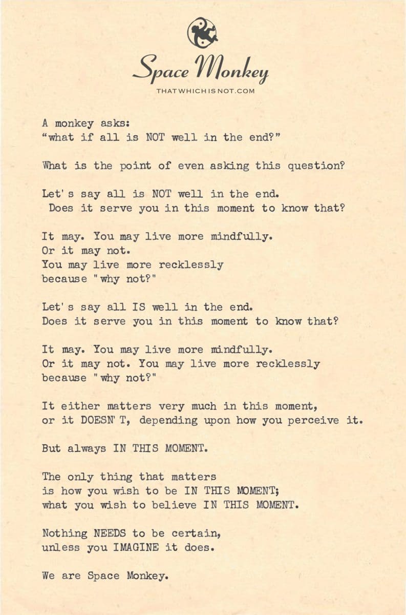 A monkey asks: “what if all is NOT well in the end?”  What is the point of even asking this question?  Let's say all is NOT well in the end. Does it serve you in this moment to know that?  It may. You may live more mindfully. Or it may not.  You may live more recklessly  because "why not?"  Let's say all IS well in the end. Does it serve you in this moment to know that?  It may. You may live more mindfully. Or it may not. You may live more recklessly  because "why not?"  It either matters very much in this moment,  or it DOESN'T, depending upon how you perceive it.  But always IN THIS MOMENT.  The only thing that matters  is how you wish to be IN THIS MOMENT; what you wish to believe IN THIS MOMENT.  Nothing NEEDS to be certain,  unless you IMAGINE it does.  We are Space Monkey.