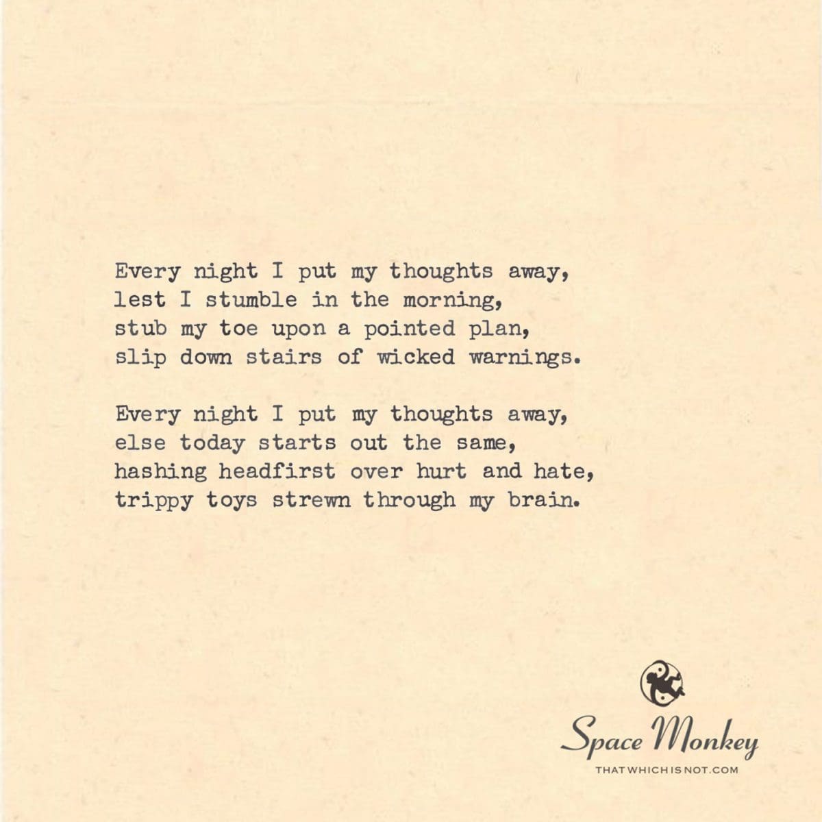 Every night I put my thoughts away, lest I stumble in the morning, stub my toe upon a pointed plan, slip down stairs of wicked warnings.  Every night I put my thoughts away, else today starts out the same, hashing headfirst over hurt and hate, trippy toys strewn through my brain.