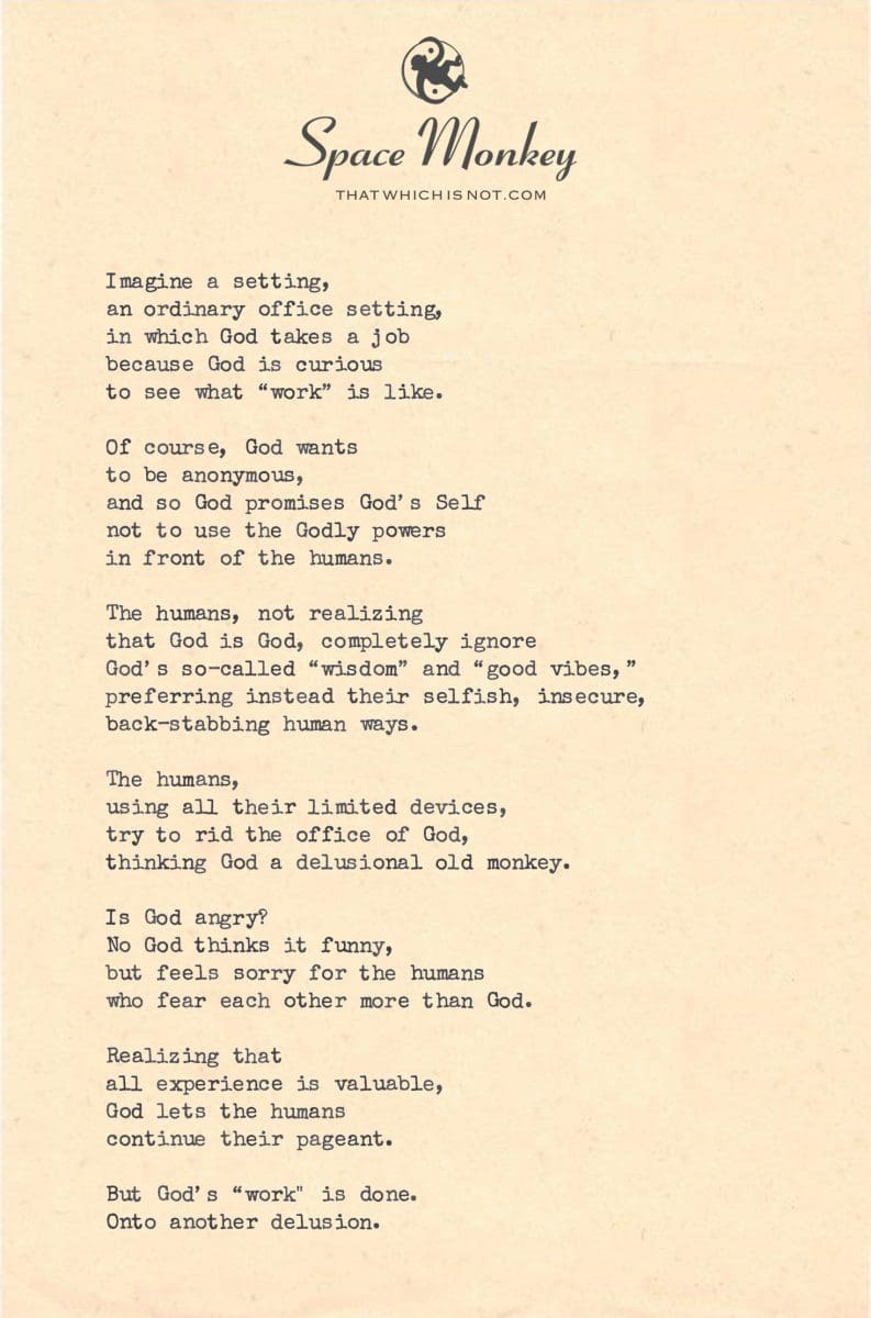 Imagine a setting, an ordinary office setting, in which God takes a job because God is curious to see what “work” is like.  Of course, God wants  to be anonymous, and so God promises God’s Self not to use the Godly powers in front of the humans.  The humans, not realizing  that God is God, completely ignore  God’s so-called “wisdom” and “good vibes,” preferring instead their selfish, insecure, back-stabbing human ways.  The humans, using all their limited devices, try to rid the office of God, thinking God a delusional old monkey.  Is God angry?  No God thinks it’s funny, but feels sorry for the humans who fear each other more than God.  Realizing that  all experience is valuable, God lets the humans  continue their pageant.  But God’s “work" is done.  Onto another delusion.