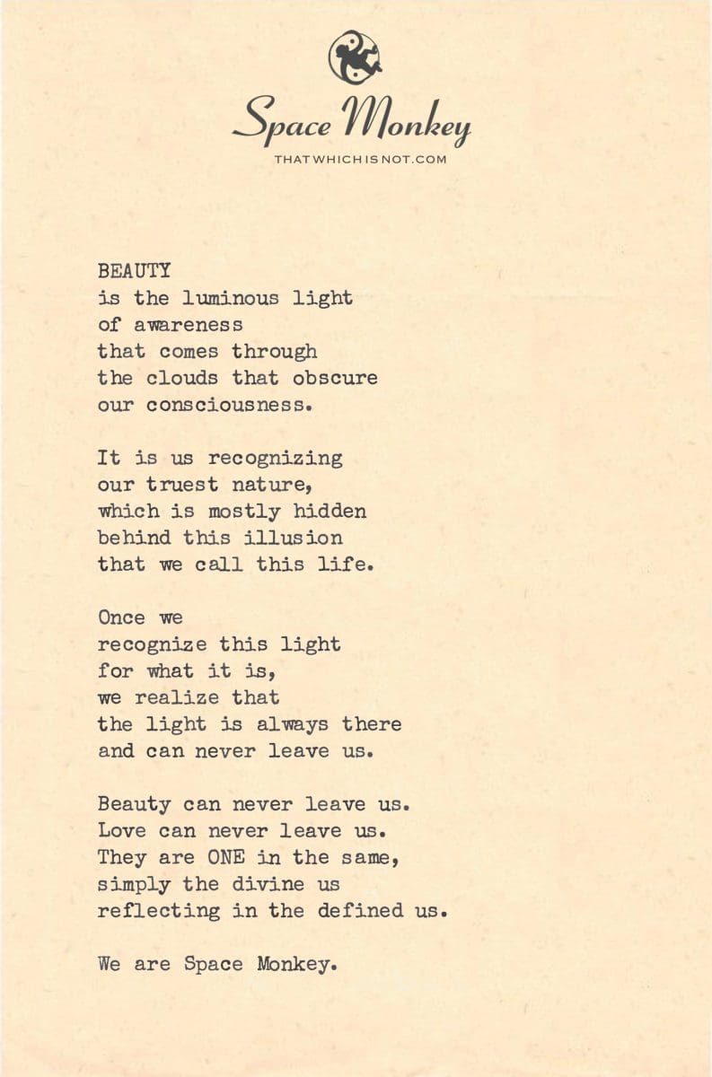 BEAUTY is the luminous light of awareness that comes through the clouds that obscure our consciousness.  It is us recognizing  our truest nature, which is mostly hidden behind this illusion that we call this life.  Once we recognize this light for what it is, we realize that the light is always there and can never leave us.  Beauty can never leave us. Love can never leave us. They are ONE in the same, simply the divine us reflecting in the defined us.  We are Space Monkey.