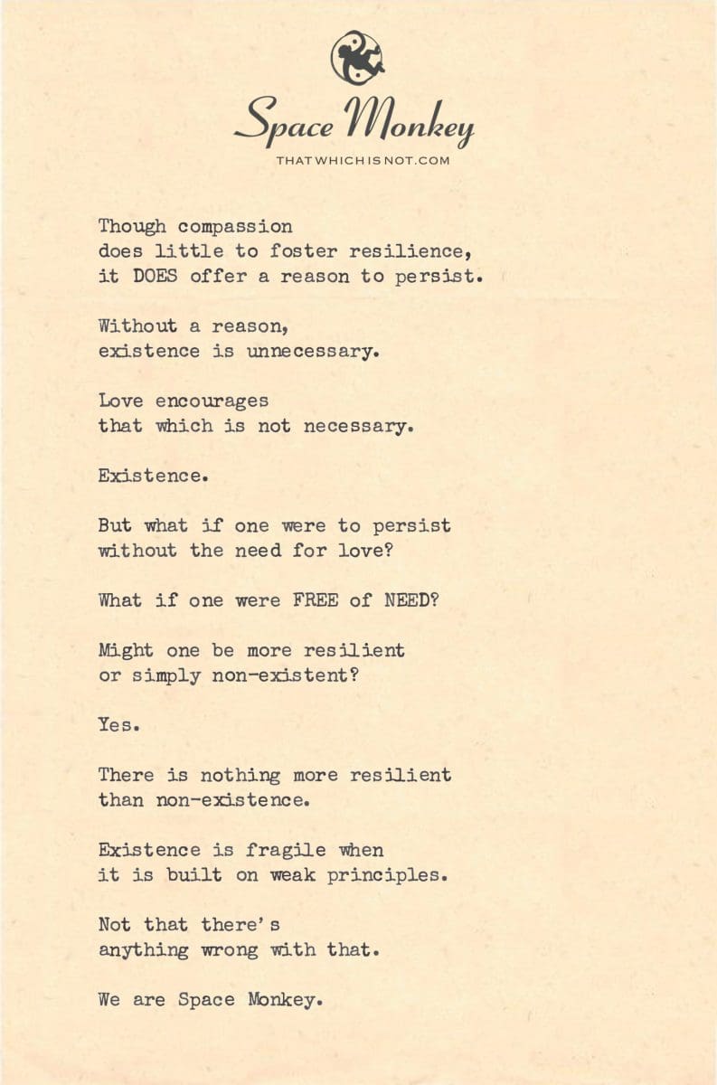 Though compassion  does little to foster resilience, it DOES offer a reason to persist.  Without a reason, existence is unnecessary.  Love encourages that which is not necessary.  Existence.  But what if one were to persist without the need for love?  What if one were FREE of NEED?  Might one be more resilient or simply non-existent?  Yes.  There is nothing more resilient  than non-existence.  Existence is fragile when  it is built on weak principles.  Not that there’s  anything wrong with that.  We are Space Monkey.