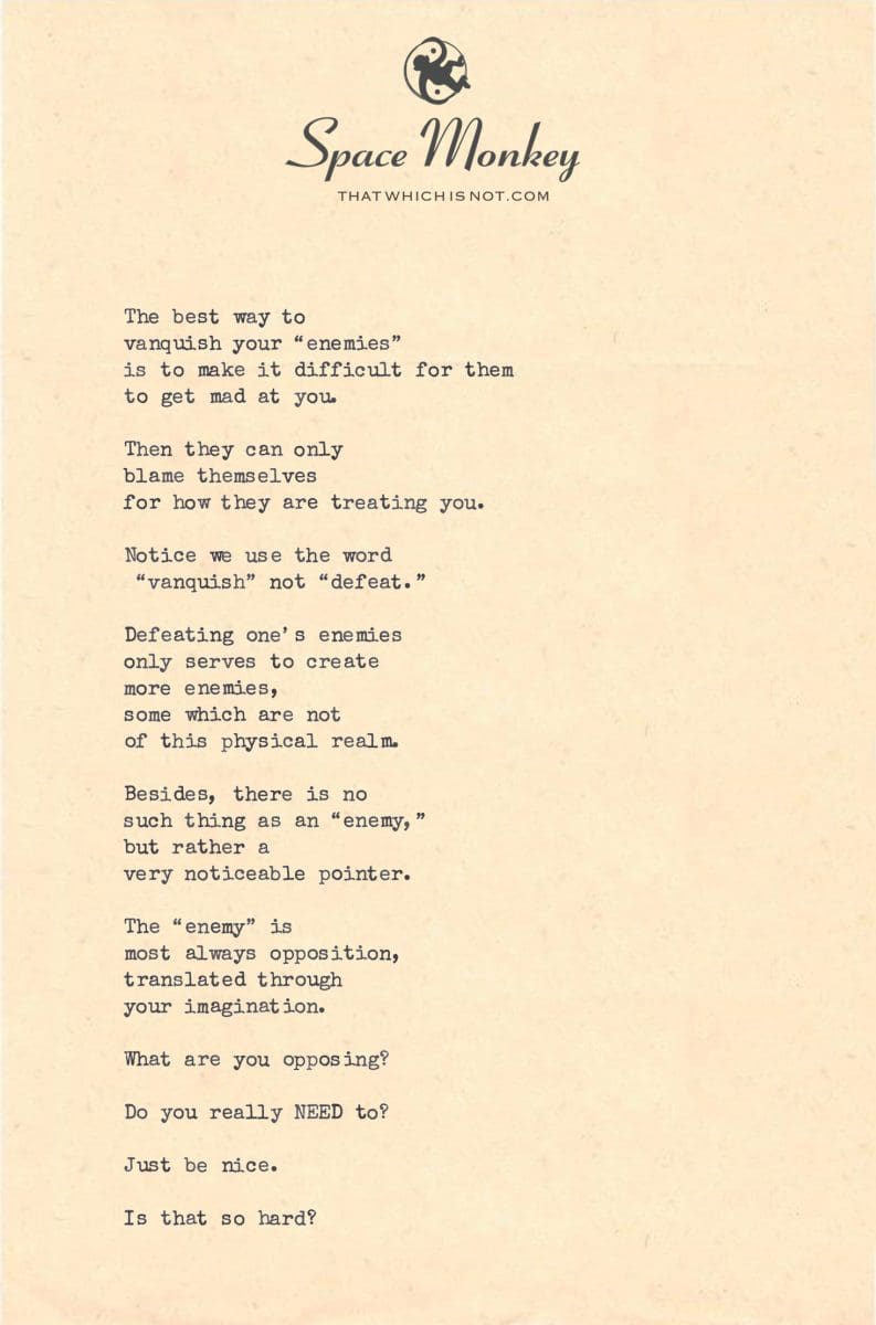 The best way to  vanquish your “enemies”  is to make it difficult for them  to get mad at you.   Then they can only  blame themselves for how they are treating you.  Notice we use the word  “vanquish” not “defeat.”  Defeating one’s enemies only serves to create more enemies, some which are not  of this physical realm.  Besides, there is no  such thing as an “enemy,” but rather a  very noticeable pointer.  The “enemy” is most always opposition, translated through  your imagination.  What are you opposing?  Do you really NEED to?  Just be nice.  Is that so hard?