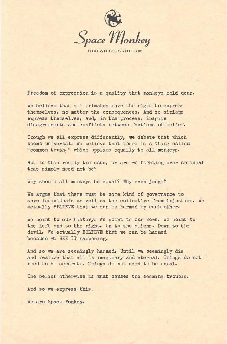 Freedom of expression is a quality that monkeys hold dear.  We believe that all primates have the right to express themselves, no matter the consequences. And so simians express themselves, and, in the process, inspire disagreements and conflicts between factions of belief.  Though we all express differently, we debate that which seems universal. We believe that there is a thing called “common truth,” which applies equally to all monkeys.  But is this really the case, or are we fighting over an ideal that simply need not be?   Why should all monkeys be equal? Why even judge?  We argue that there must be some kind of governance to save individuals as well as the collective from injustice. We actually BELIEVE that we can be harmed by each other.  We point to our history. We point to our news. We point to the left and to the right. Up to the aliens. Down to the devil. We actually BELIEVE that we can be harmed because we SEE IT happening.  And so we are seemingly harmed. Until we seemingly die and realize that all is imaginary and eternal. Things do not need to be separate. Things do not need to be equal.   The belief otherwise is what causes the seeming trouble.  And so we express this.