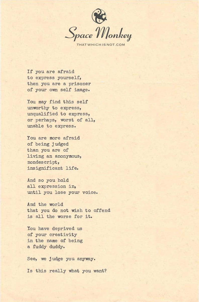 If you are afraid  to express yourself,  then you are a prisoner  of your own self image.  You may find this self  unworthy to express, unqualified to express, or perhaps, worst of all, unable to express.  You are more afraid  of being judged than you are of  living an anonymous,  nondescript, insignificant life.  And so you hold  all expression in, until you lose your voice.  And the world that you do not wish to offend is all the worse for it.  You have deprived us of your creativity in the name of being a fuddy duddy.  See, we judge you anyway.  Is this really what you want?