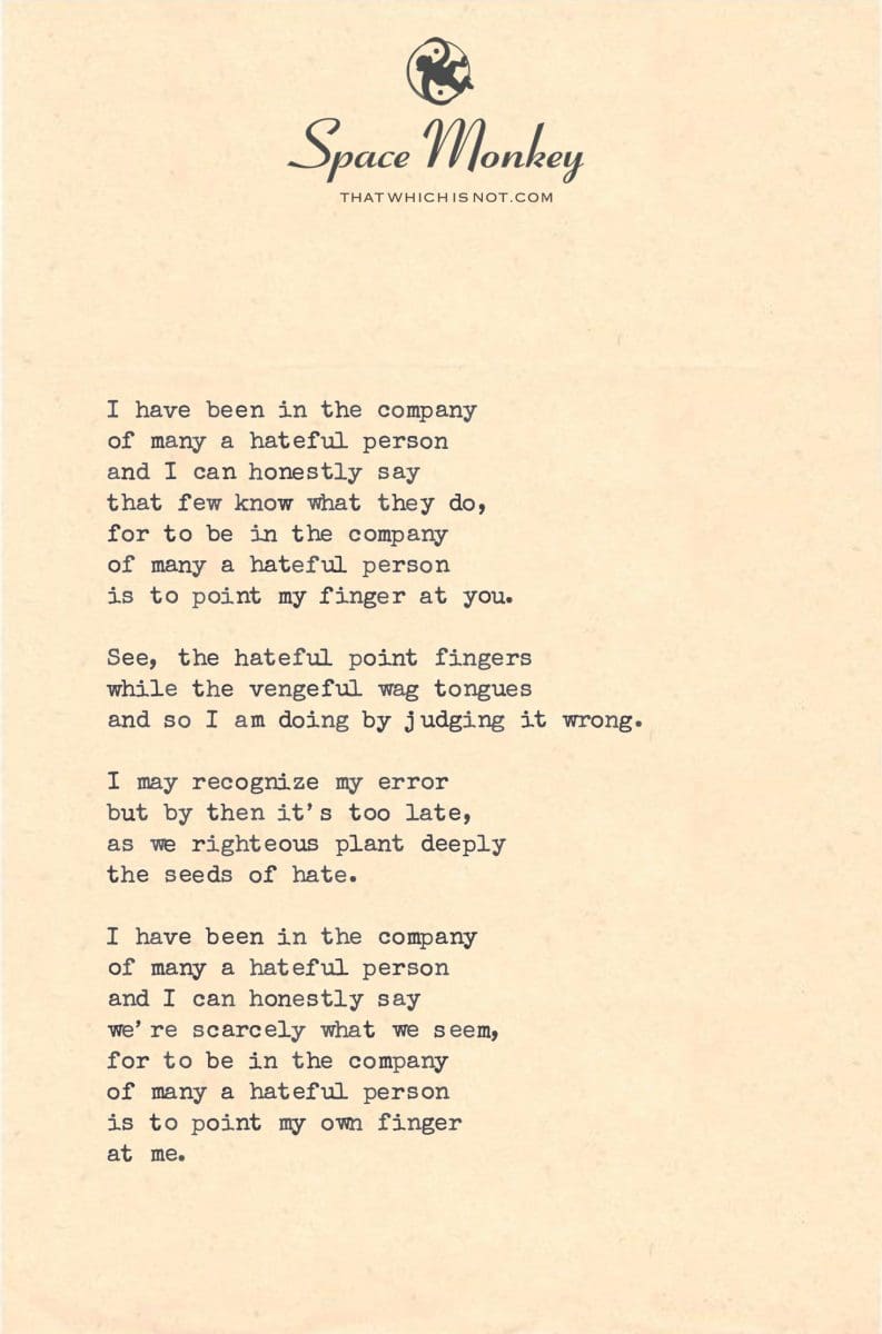 I have been in the company of many a hateful person and I can honestly say that few know what they do, for to be in the company of many a hateful person is to point my finger at you.  See, the hateful point fingers while the vengeful wag tongues and so I am doing by judging it wrong.  I may recognize my error but by then it’s too late, as we righteous plant deeply the seeds of hate.  I have been in the company of many a hateful person and I can honestly say we’re scarcely what we seem, for to be in the company of many a hateful person is to point my own finger  at me.
