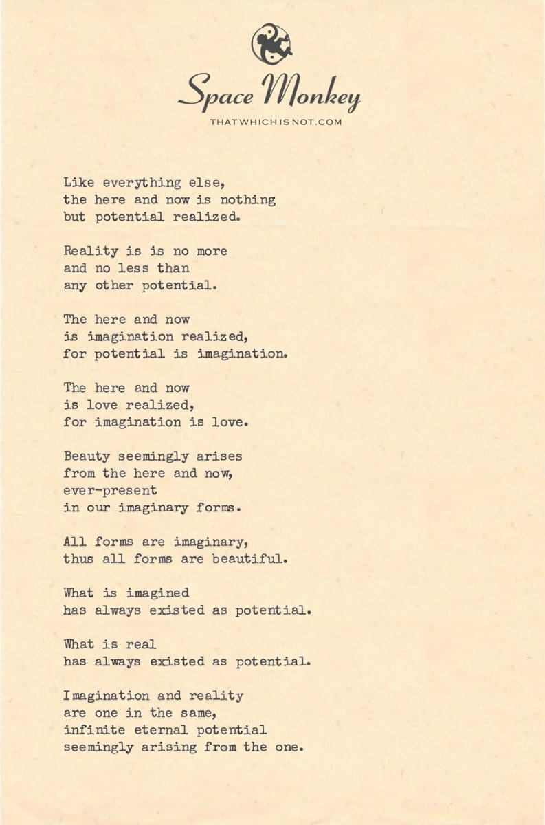 Like everything else, the here and now is nothing  but potential realized.  Reality is is no more  and no less than  any other potential.  The here and now is imagination realized, for potential is imagination.  The here and now is love realized, for imagination is love.  Beauty seemingly arises from the here and now, ever-present  in our imaginary forms.  All forms are imaginary, thus all forms are beautiful.  What is imagined has always existed as potential.  What is real has always existed as potential.  Imagination and reality are one in the same, infinite eternal potential seemingly arising from the one.