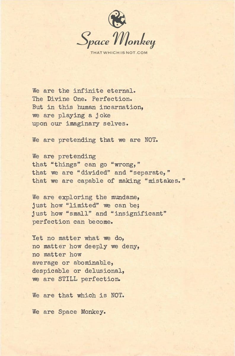 We are the infinite eternal. The Divine One. Perfection. But in this human incarnation,  we are playing a joke  upon our imaginary selves.  We are pretending that we are NOT.  We are pretending  that “things” can go “wrong,” that we are “divided” and “separate,” that we are capable of making “mistakes.”  We are exploring the mundane, just how “limited” we can be; just how “small” and “insignificant”  perfection can become.  Yet no matter what we do, no matter how deeply we deny, no matter how  average or abominable, despicable or delusional, we are STILL perfection.  We are that which is NOT.  We are Space Monkey.