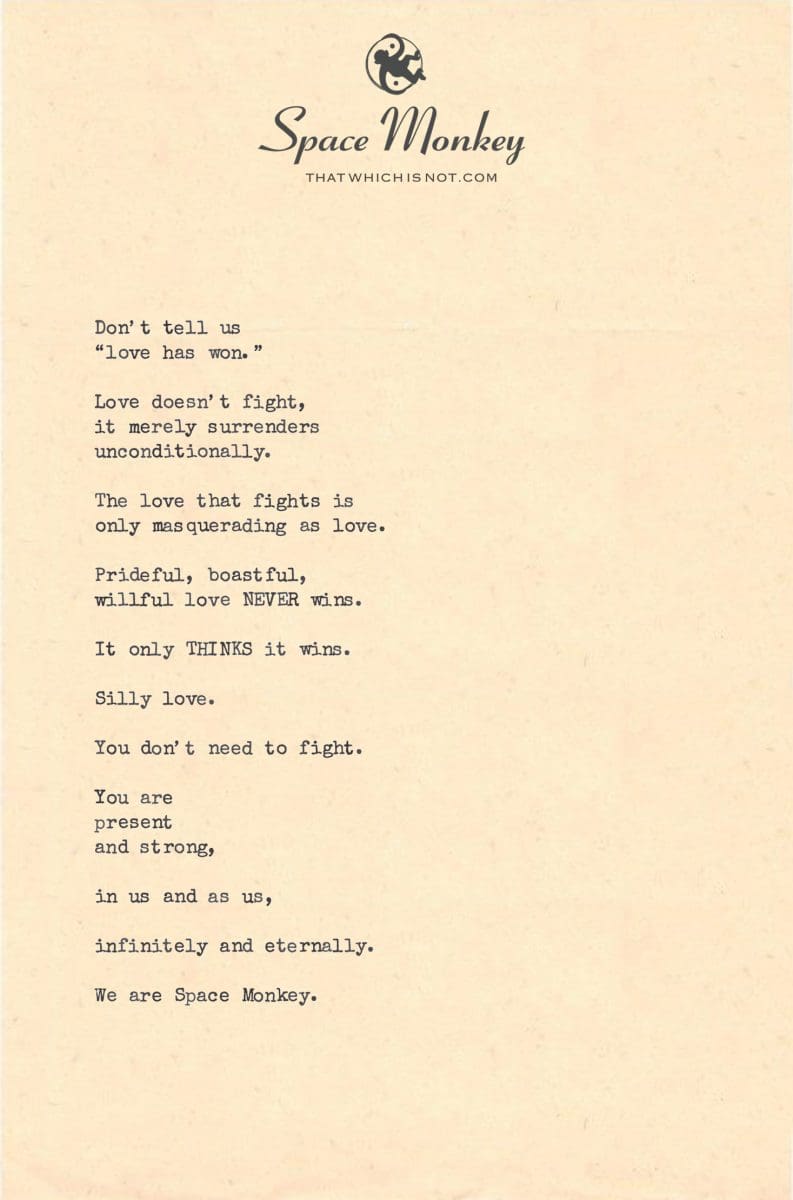 Don’t tell us  “love has won.”  Love doesn’t fight,  it merely surrenders  unconditionally.  The love that fights is  only masquerading as love.  Prideful, boastful,  willful love NEVER wins.  It only THINKS it wins.  Silly love.  You don’t need to fight.  You are  present  and strong,  in us and as us,  infinitely and eternally.  We are Space Monkey.